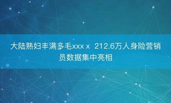 大陆熟妇丰满多毛xxxⅹ 212.6万人身险营销员数据集中亮相