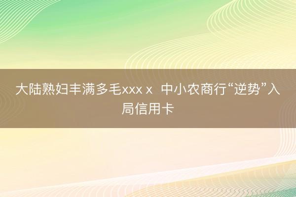 大陆熟妇丰满多毛xxxⅹ 中小农商行“逆势”入局信用卡