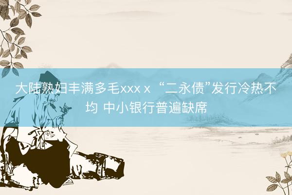 大陆熟妇丰满多毛xxxⅹ “二永债”发行冷热不均 中小银行普遍缺席
