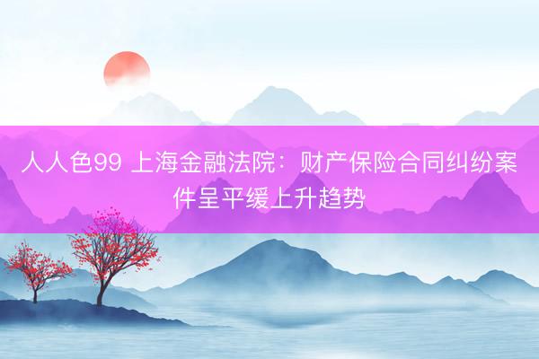 人人色99 上海金融法院：财产保险合同纠纷案件呈平缓上升趋势