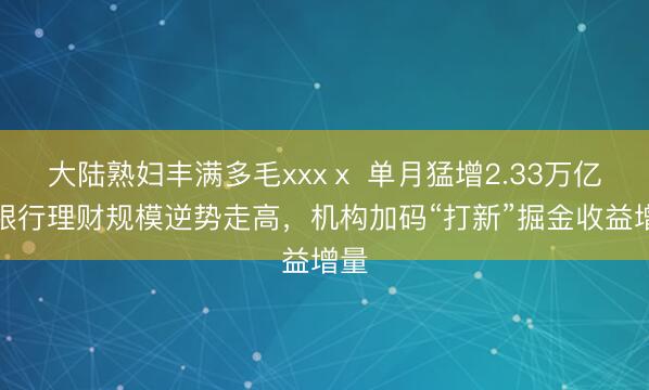 大陆熟妇丰满多毛xxxⅹ 单月猛增2.33万亿！银行理财规模逆势走高，机构加码“打新”掘金收益增量