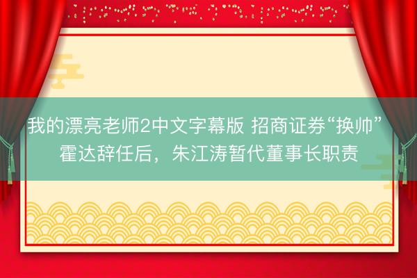我的漂亮老师2中文字幕版 招商证券“换帅” 霍达辞任后，朱江涛暂代董事长职责