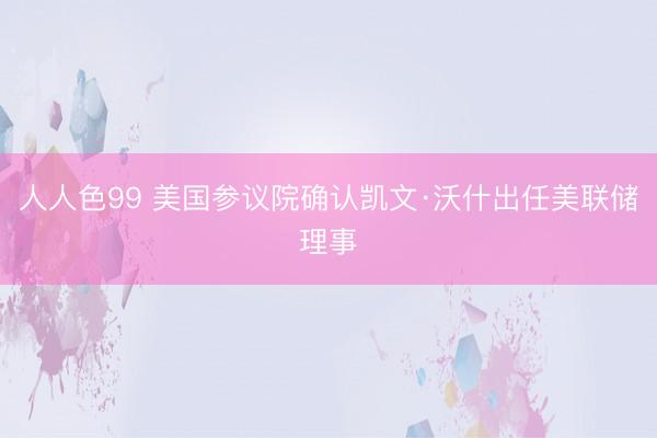 人人色99 美国参议院确认凯文·沃什出任美联储理事