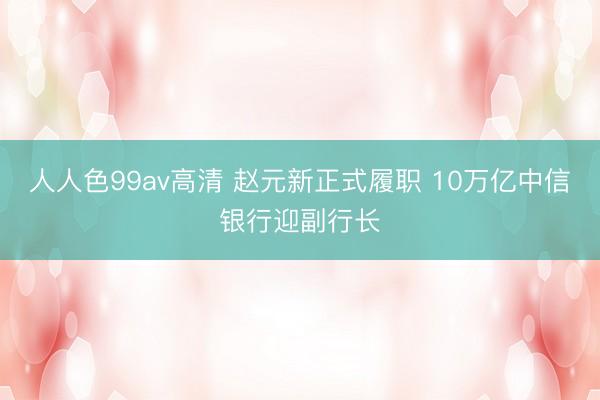 人人色99av高清 赵元新正式履职 10万亿中信银行迎副行长