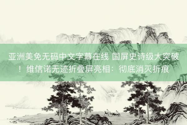 亚洲美免无码中文字幕在线 国屏史诗级大突破！维信诺无迹折叠屏亮相：彻底消灭折痕