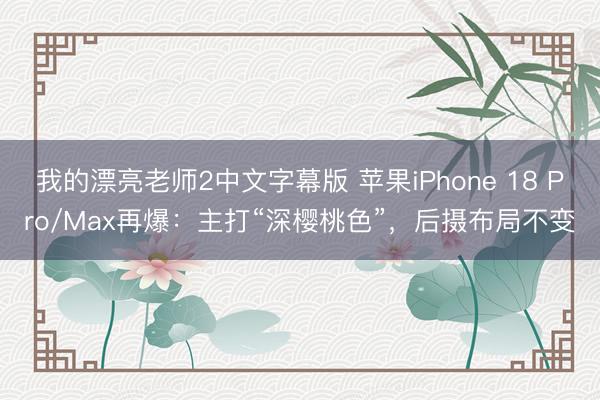 我的漂亮老师2中文字幕版 苹果iPhone 18 Pro/Max再爆：主打“深樱桃色”，后摄布局不变