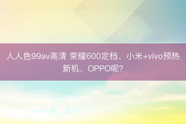 人人色99av高清 荣耀600定档、小米+vivo预热新机、OPPO呢？
