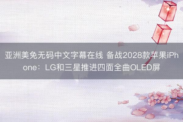 亚洲美免无码中文字幕在线 备战2028款苹果iPhone：LG和三星推进四面全曲OLED屏