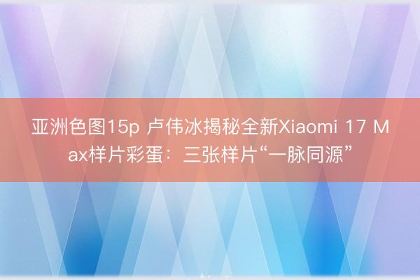 亚洲色图15p 卢伟冰揭秘全新Xiaomi 17 Max样片彩蛋：三张样片“一脉同源”