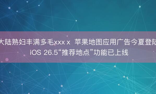 大陆熟妇丰满多毛xxxⅹ 苹果地图应用广告今夏登陆 iOS 26.5“推荐地点”功能已上线