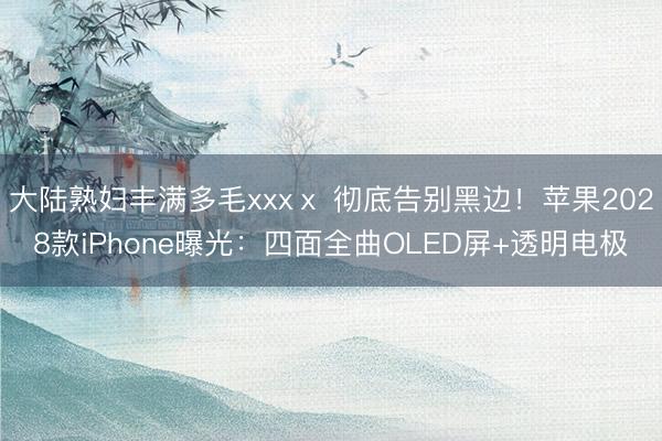 大陆熟妇丰满多毛xxxⅹ 彻底告别黑边！苹果2028款iPhone曝光：四面全曲OLED屏+透明电极