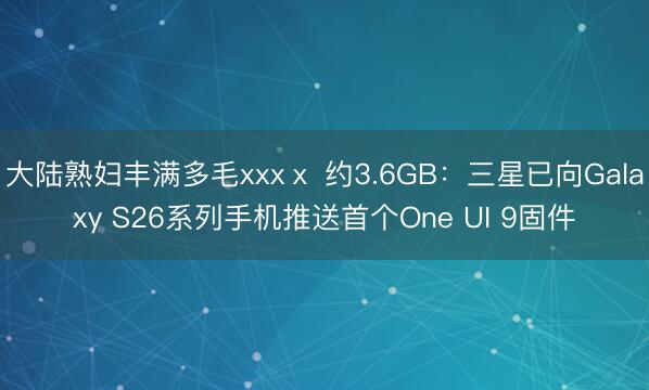 大陆熟妇丰满多毛xxxⅹ 约3.6GB：三星已向Galaxy S26系列手机推送首个One UI 9固件