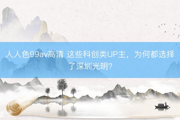 人人色99av高清 这些科创类UP主，为何都选择了深圳光明？