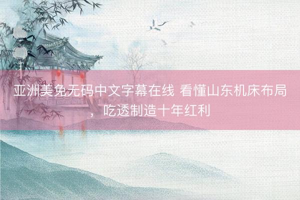 亚洲美免无码中文字幕在线 看懂山东机床布局，吃透制造十年红利