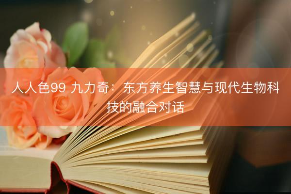 人人色99 九力奇：东方养生智慧与现代生物科技的融合对话