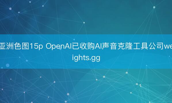 亚洲色图15p OpenAI已收购AI声音克隆工具公司weights.gg