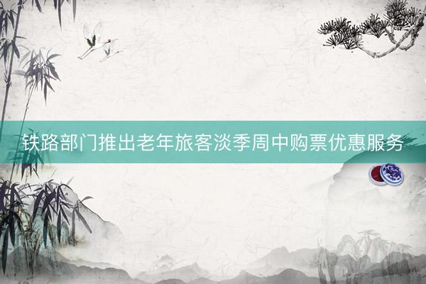 铁路部门推出老年旅客淡季周中购票优惠服务