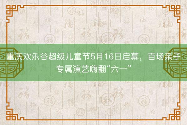 重庆欢乐谷超级儿童节5月16日启幕,百场亲子专属演艺嗨翻“六一”