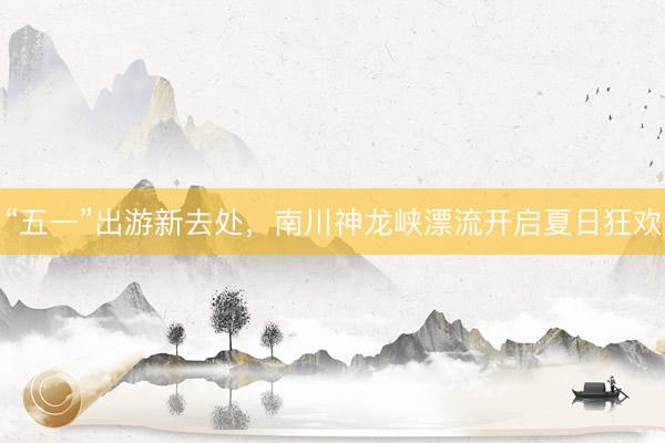 “五一”出游新去处，南川神龙峡漂流开启夏日狂欢