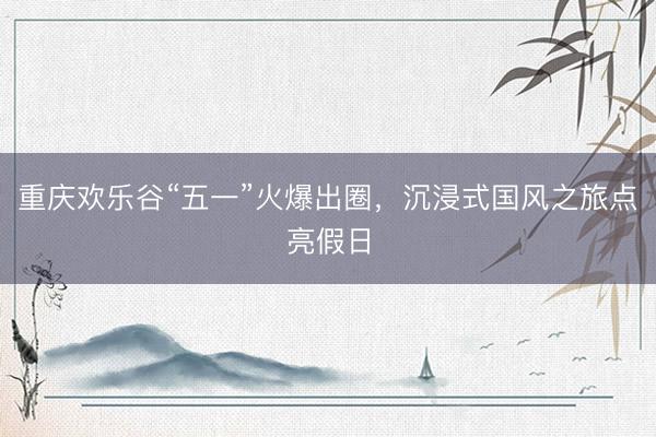 重庆欢乐谷“五一”火爆出圈，沉浸式国风之旅点亮假日