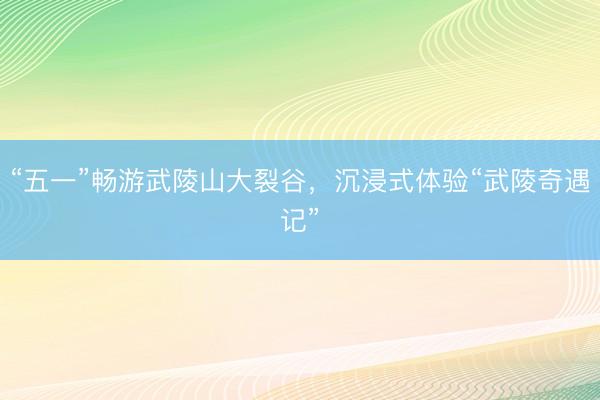 “五一”畅游武陵山大裂谷，沉浸式体验“武陵奇遇记”