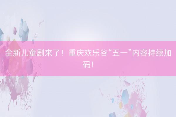 全新儿童剧来了！重庆欢乐谷“五一”内容持续加码！
