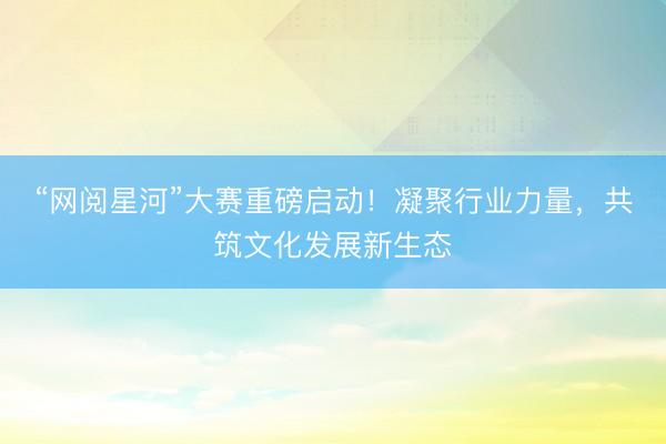 “网阅星河”大赛重磅启动！凝聚行业力量，共筑文化发展新生态