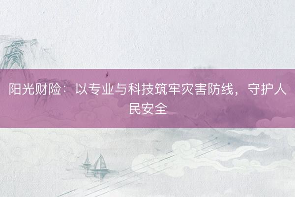 阳光财险:以专业与科技筑牢灾害防线,守护人民安全