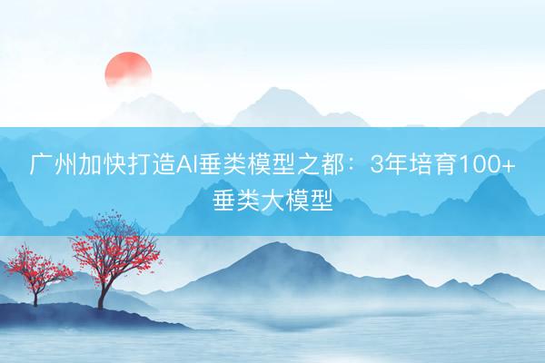 广州加快打造AI垂类模型之都：3年培育100+垂类大模型