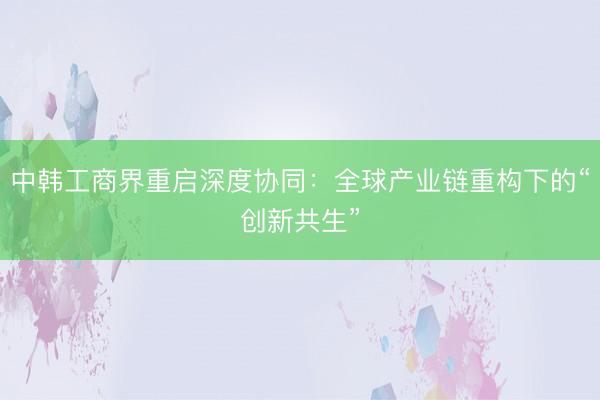 中韩工商界重启深度协同：全球产业链重构下的“创新共生”