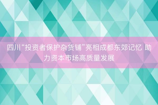 四川“投资者保护杂货铺”亮相成都东郊记忆 助力资本市场高质量发展
