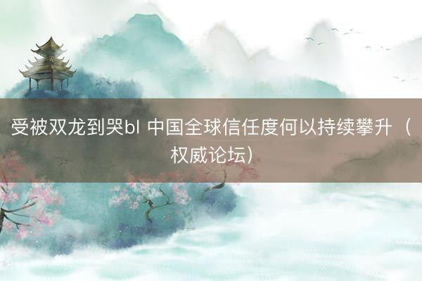 受被双龙到哭bl 中国全球信任度何以持续攀升（权威论坛）
