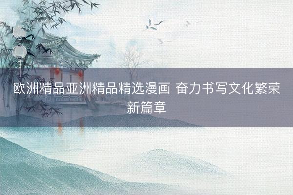 欧洲精品亚洲精品精选漫画 奋力书写文化繁荣新篇章