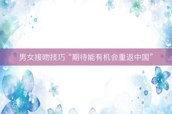 男女接吻技巧 “期待能有机会重返中国”