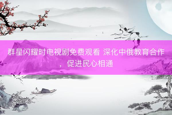 群星闪耀时电视剧免费观看 深化中俄教育合作，促进民心相通