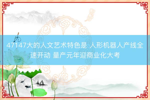 47147大的人文艺术特色是 人形机器人产线全速开动 量产元年迎商业化大考