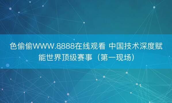 色偷偷WWW.8888在线观看 中国技术深度赋能世界顶级赛事（第一现场）