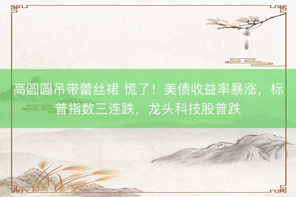 高圆圆吊带蕾丝裙 慌了！美债收益率暴涨，标普指数三连跌，龙头科技股普跌