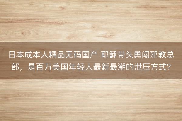 日本成本人精品无码国产 耶稣带头勇闯邪教总部，是百万美国年轻人最新最潮的泄压方式？