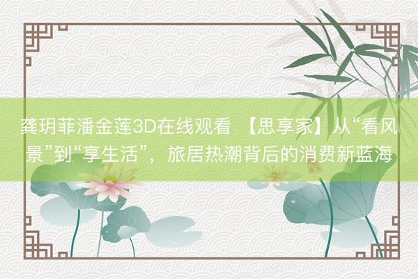 龚玥菲潘金莲3D在线观看 【思享家】从“看风景”到“享生活”，旅居热潮背后的消费新蓝海