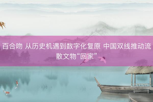 百合吻 从历史机遇到数字化复原 中国双线推动流散文物“回家”
