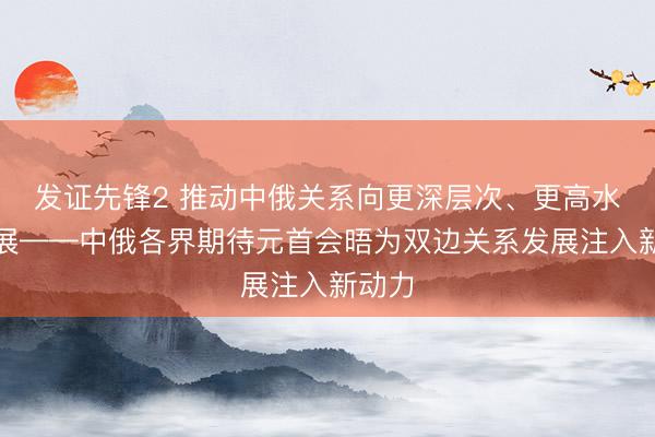 发证先锋2 推动中俄关系向更深层次、更高水平发展——中俄各界期待元首会晤为双边关系发展注入新动力