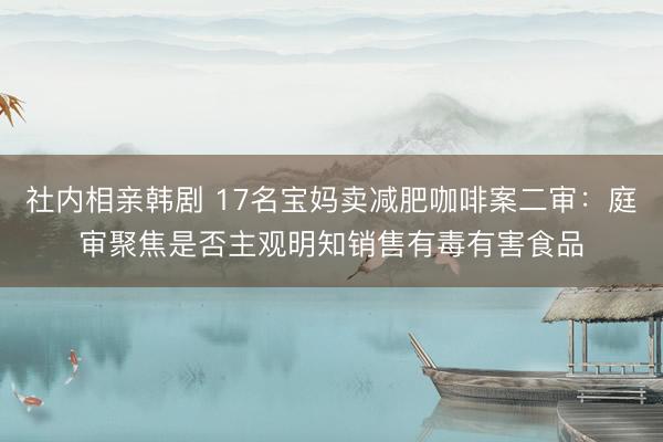 社内相亲韩剧 17名宝妈卖减肥咖啡案二审：庭审聚焦是否主观明知销售有毒有害食品