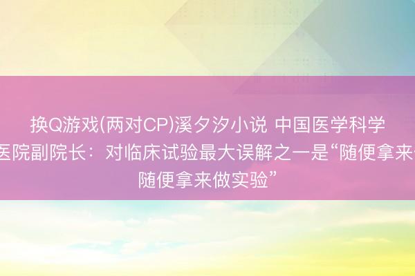 换Q游戏(两对CP)溪夕汐小说 中国医学科学院肿瘤医院副院长：对临床试验最大误解之一是“随便拿来做实验”