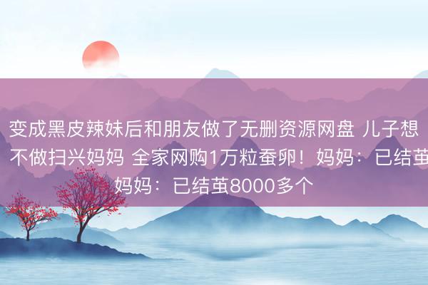 变成黑皮辣妹后和朋友做了无删资源网盘 儿子想做蚕丝被，不做扫兴妈妈 全家网购1万粒蚕卵！妈妈：已结茧8000多个