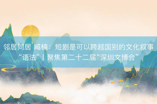 邻居同居 臧楠：短剧是可以跨越国别的文化叙事“语法”｜聚焦第二十二届“深圳文博会”