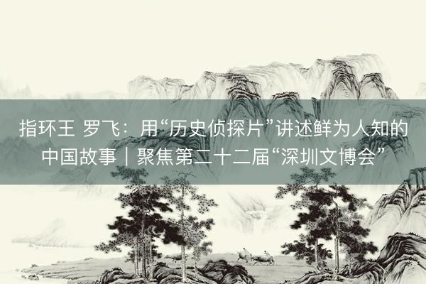 指环王 罗飞：用“历史侦探片”讲述鲜为人知的中国故事｜聚焦第二十二届“深圳文博会”