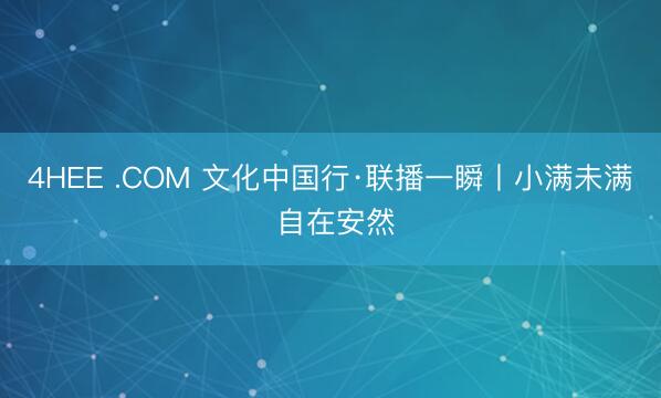 4HEE .COM 文化中国行·联播一瞬丨小满未满 自在安然