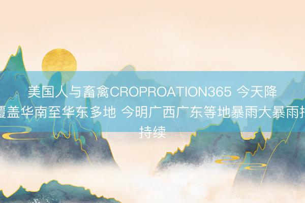 美国人与畜禽CROPROATION365 今天降雨覆盖华南至华东多地 今明广西广东等地暴雨大暴雨持续