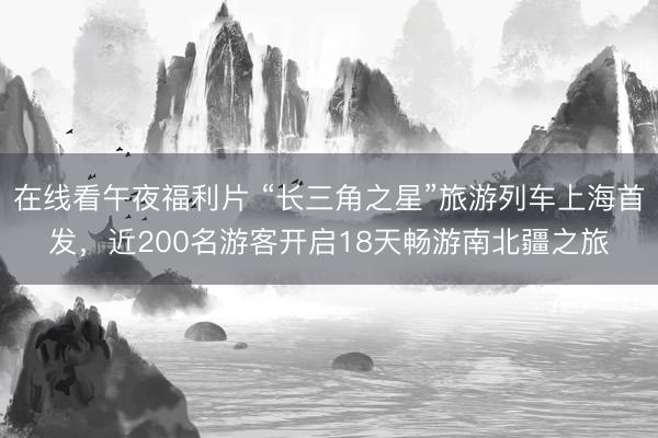 在线看午夜福利片 “长三角之星”旅游列车上海首发，近200名游客开启18天畅游南北疆之旅